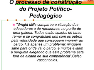 O processo de construção
do Projeto Político-
Pedagógico
 “Wright Mills comparou a situação dos
educadores à de remadores, no porão de
uma galeria. Todos estão suados de tanto
remar e se congratulam uns com os outros
pela velocidade que conseguem imprimir ao
barco. Há apenas um problema: ninguém
sabe para onde vai o barco, e muitos evitam
a pergunta alegando que este problema está
fora da alçada de sua competência”.Celso
Vasconcelos.
 