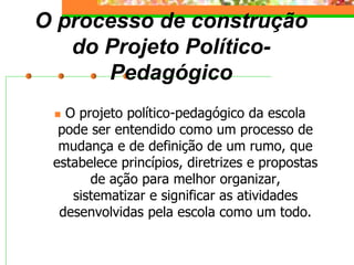O processo de construção
do Projeto Político-
Pedagógico
 O projeto político-pedagógico da escola
pode ser entendido como um processo de
mudança e de definição de um rumo, que
estabelece princípios, diretrizes e propostas
de ação para melhor organizar,
sistematizar e significar as atividades
desenvolvidas pela escola como um todo.
 