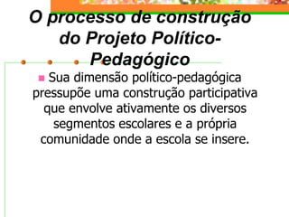 O processo de construção
do Projeto Político-
Pedagógico
 Sua dimensão político-pedagógica
pressupõe uma construção participativa
que envolve ativamente os diversos
segmentos escolares e a própria
comunidade onde a escola se insere.
 