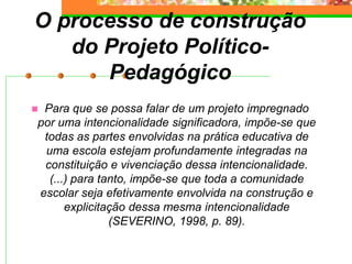 O processo de construção
do Projeto Político-
Pedagógico
 Para que se possa falar de um projeto impregnado
por uma intencionalidade significadora, impõe-se que
todas as partes envolvidas na prática educativa de
uma escola estejam profundamente integradas na
constituição e vivenciação dessa intencionalidade.
(...) para tanto, impõe-se que toda a comunidade
escolar seja efetivamente envolvida na construção e
explicitação dessa mesma intencionalidade
(SEVERINO, 1998, p. 89).
 