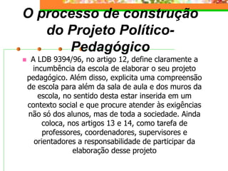 O processo de construção
do Projeto Político-
Pedagógico
 A LDB 9394/96, no artigo 12, define claramente a
incumbência da escola de elaborar o seu projeto
pedagógico. Além disso, explicita uma compreensão
de escola para além da sala de aula e dos muros da
escola, no sentido desta estar inserida em um
contexto social e que procure atender às exigências
não só dos alunos, mas de toda a sociedade. Ainda
coloca, nos artigos 13 e 14, como tarefa de
professores, coordenadores, supervisores e
orientadores a responsabilidade de participar da
elaboração desse projeto
 