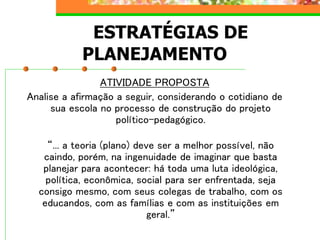 ESTRATÉGIAS DE
PLANEJAMENTO
ATIVIDADE PROPOSTA
Analise a afirmação a seguir, considerando o cotidiano de
sua escola no processo de construção do projeto
político-pedagógico.
“... a teoria (plano) deve ser a melhor possível, não
caindo, porém, na ingenuidade de imaginar que basta
planejar para acontecer: há toda uma luta ideológica,
política, econômica, social para ser enfrentada, seja
consigo mesmo, com seus colegas de trabalho, com os
educandos, com as famílias e com as instituições em
geral.”
 