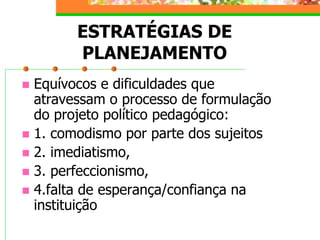 ESTRATÉGIAS DE
PLANEJAMENTO
 Equívocos e dificuldades que
atravessam o processo de formulação
do projeto político pedagógico:
 1. comodismo por parte dos sujeitos
 2. imediatismo,
 3. perfeccionismo,
 4.falta de esperança/confiança na
instituição
 
