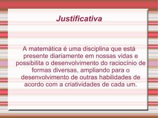 Justificativa A matemática é uma disciplina que está presente diariamente em nossas vidas e possibilita o desenvolvimento do raciocínio de formas diversas, ampliando para o desenvolvimento de outras habilidades de acordo com a criatividades de cada um. 