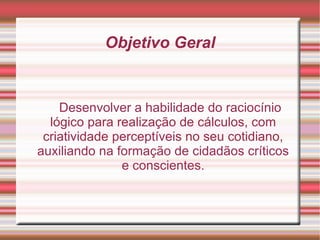 Objetivo Geral Desenvolver a habilidade do raciocínio lógico para realização de cálculos, com criatividade perceptíveis no seu cotidiano, auxiliando na formação de cidadãos críticos e conscientes. 