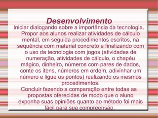 Desenvolvimento Iniciar dialogando sobre a importância da tecnologia. Propor aos alunos realizar atividades de cálculo mental, em seguida procedimentos escritos, na sequência com material concreto e finalizando com o uso da tecnologia com jogos (atividades de numeração, atividades de cálculo, o chapéu mágico, dinheiro, números com pares de dados, conte os itens, números em ordem, adivinhar um número e ligue os pontos) realizando os mesmos procedimentos. Concluir fazendo a comparação entre todas as propostas oferecidas de modo que o aluno exponha suas opiniões quanto ao método foi mais fácil para sua compreensão.  