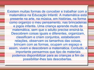 Existem muitas formas de conceber e trabalhar com a matemática na Educação Infantil. A matemática está presente na arte, na música, em histórias, na forma como organizo o meu pensamento, nas brincadeiras e jogos infantis. Uma criança aprende muito de matemática, sem que o adulto precise ensiná-la. Descobrem coisas iguais e diferentes, organizam, classificam e criam conjuntos, estabelecem relações, observam os tamanhos das coisas, brincam com as formas, ocupam um espaço e assim, vivem e descobrem a matemática. Contudo, é importante pensarmos que tipo de materiais podemos disponibilizar para as crianças a fim de possibilitar-lhes tais descobertas.  