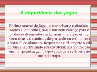 A importância dos jogos Ensinar através de jogos, desenvolver o raciocínio lógico e intelectual, pois é um bom começo para o professor desenvolver aulas mais interessantes, descontraídas e dinâmicas, despertando ou estimulando a vontade do aluno em frequentar assiduamente a sala de aula e incentivando seu envolvimento no processo ensino aprendizagem já que aprende e se diverte ao mesmo tempo. 