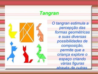 Tangran O tangran estimula a percepção das formas geométricas e suas diversas possibilidades de composição, permite que a criança explore o espaço criando várias figuras através de outras. 