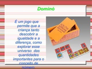 Dominó É um jogo que permite que a criança tanto descobrir a igualdade e a diferença, como explorar esse universo  das quantidades importantes para o conceito de número . 