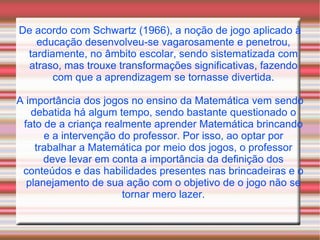De acordo com Schwartz (1966), a noção de jogo aplicado à educação desenvolveu-se vagarosamente e penetrou, tardiamente, no âmbito escolar, sendo sistematizada com atraso, mas trouxe transformações significativas, fazendo com que a aprendizagem se tornasse divertida. A importância dos jogos no ensino da Matemática vem sendo debatida há algum tempo, sendo bastante questionado o fato de a criança realmente aprender Matemática brincando e a intervenção do professor. Por isso, ao optar por trabalhar a Matemática por meio dos jogos, o professor deve levar em conta a importância da definição dos conteúdos e das habilidades presentes nas brincadeiras e o planejamento de sua ação com o objetivo de o jogo não se tornar mero lazer. 