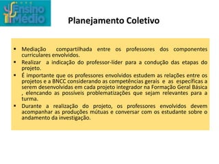 Planejamento Coletivo
 Mediação compartilhada entre os professores dos componentes
curriculares envolvidos.
 Realizar a indicação do professor-líder para a condução das etapas do
projeto.
 É importante que os professores envolvidos estudem as relações entre os
projetos e a BNCC considerando as competências gerais e as específicas a
serem desenvolvidas em cada projeto integrador na Formação Geral Básica
, elencando as possíveis problematizações que sejam relevantes para a
turma.
 Durante a realização do projeto, os professores envolvidos devem
acompanhar as produções mútuas e conversar com os estudante sobre o
andamento da investigação.
 