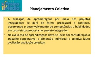 Planejamento Coletivo
• A avaliação de aprendizagens por meio dos projetos
integradores se dará de forma processual e contínua,
observando o desenvolvimento de competências e habilidades
em cada etapa proposta no projeto integrador.
• Na avaliação de aprendizagens deve-se levar em consideração o
trabalho cooperativo, a dimensão individual e coletiva (auto
avaliação, avaliação coletiva).
 