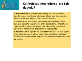 Os Projetos Integradores e a Sala
de Aula?
4. Ensino híbrido: o professor estabelece um cronograma de
estudo, e quem administra o tempo e o local para execução é o
próprio estudante, exigindo uma postura proativa;
5. Gamificação: utiliza jogos de tabuleiro ou atividades físicas, o
que gera bastante engajamento entre os estudantes. O professor
deve gamificar alguns conteúdos com o intuito de envolver os
estudantes na resolução de problemas ou perguntas;
6. Estudo de caso: o professor apresenta uma situação real e pede
aos estudantes que resolvam o caso. Essa estratégia é utilizada
quando há necessidade de adquirir um conhecimento prático além
do teórico.
 