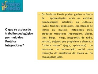 O que se espera do
trabalho pedagógico
por meio dos
Projetos
Integradores?
• Os Produtos Finais podem ganhar a forma
de apresentações orais ou escritas,
manifestações artísticas ou culturais
(livros, fanzines, exposições, espetáculos de
teatro ou música, instalações etc.),
produtos midiáticos (reportagens, vídeos,
sites, blogs, vlogs, programas de rádio,
jornais), objetos que propiciem a chamada
“cultura maker” (jogos, aplicativos) ou
propostas de intervenção social para
resolução de problemas da escola ou da
comunidade local.
 