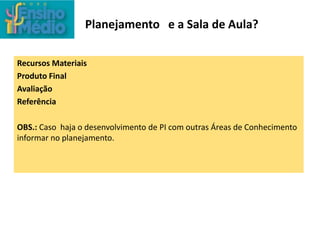 Planejamento e a Sala de Aula?
Recursos Materiais
Produto Final
Avaliação
Referência
OBS.: Caso haja o desenvolvimento de PI com outras Áreas de Conhecimento
informar no planejamento.
 