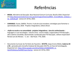 Referências
• BRASIL. Ministério da Educação. Base Nacional Comum Curricular. Brasília 2018. Disponível
em:http://basenacionalcomum.mec.gov.br/images/historico/BNCC_EnsinoMedio_embaixa_s
ite_110518.pdf - acesso em 10 fev, 2022.
• CAMARGO, Fausto. DAROS, Thuinie. A sala de aula inovadora: estratégias para fomentar o
aprendizado ativo, 2018 - Projetos Integradores, Editora Brasil.
• +Ação-na escola e na comunidade : projetos integradores : área do conhecimento :
linguagens e suas tecnologias : volume único : ensino médio / organizadora FTD Educação ;
obra coletiva concebida, desenvolvida e produzida pela FTD Educação ; editora responsável
Renata Lara de Moraes. – 1. ed. – São Paulo : FTD, 2020.
• Documento Curricular do Território do Tocantins - DCT/TO, etapa Ensino Médio, Caderno 03
e 04 , aprovado pelo Conselho Estadual de Educação-CEE/TO, em fase de homologação.
Disponível em: https://drive.google.com/drive/folders/1GZbKSNYfA_m-
GjtctPEJKAsGuuFwHXZj?usp=sharing - acesso em 10 fev, 2022.
 