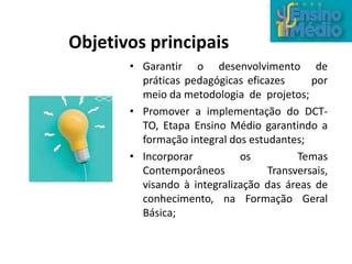 • Garantir o desenvolvimento de
práticas pedagógicas eficazes por
meio da metodologia de projetos;
• Promover a implementação do DCT-
TO, Etapa Ensino Médio garantindo a
formação integral dos estudantes;
• Incorporar os Temas
Contemporâneos Transversais,
visando à integralização das áreas de
conhecimento, na Formação Geral
Básica;
Objetivos principais
 
