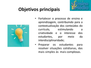 Objetivos principais
• Fortalecer o processo de ensino e
aprendizagem, contribuindo para a
contextualização dos conteúdos do
currículo, estimulando a
criatividade e o interesse dos
estudantes, por meio da
interdisciplinaridade;
• Preparar os estudantes para
resolver situações cotidianas, das
mais simples às mais complexas.
 