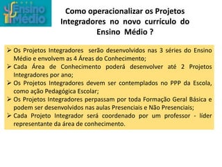 Como operacionalizar os Projetos
Integradores no novo currículo do
Ensino Médio ?
 Os Projetos Integradores serão desenvolvidos nas 3 séries do Ensino
Médio e envolvem as 4 Áreas do Conhecimento;
 Cada Área de Conhecimento poderá desenvolver até 2 Projetos
Integradores por ano;
 Os Projetos Integradores devem ser contemplados no PPP da Escola,
como ação Pedagógica Escolar;
 Os Projetos Integradores perpassam por toda Formação Geral Básica e
podem ser desenvolvidos nas aulas Presenciais e Não Presenciais;
 Cada Projeto Integrador será coordenado por um professor - líder
representante da área de conhecimento.
 