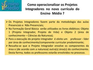 Como operacionalizar os Projetos
Integradores no novo currículo do
Ensino Médio ?
 Os Projetos Integradores fazem parte da metodologia das aulas
Presenciais e Não Presenciais;
 Na Formação Geral Básica serão utilizados os livros didáticos: Objeto
1 (Projeto Integrador, Projeto de Vida) e Objeto 2 (área de
conhecimento – Ciências da Natureza);
 Para a execução do projeto integrador é eleito um professor - líder
por área de conhecimento/componente curricular predominante;
 Ressalta-se que o Projeto Integrador envolve os componentes da
área e (de acordo com a natureza) outra(s) área(s) do conhecimento.
Desta forma, todos os professores estarão envolvidos no processo.
 