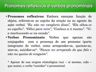 ➔ Pronomes  reflexivos:  Embora  exerçam  função  de 
objeto,  referem­se  ao  sujeito  da  oração  ou  ao  agente  da 
ação  verbal.  “Eu  não  me  vanglorio  disso”,  “Ela  olhou­se 
no espelho”, “Olhei para mim”, “Conhece a ti mesmo”. “Vi­
a machucando­se na escada”.
➔ Verbos  Pronominais:  Verbos  que  apenas  são 
conjugados    com  a  presença  de  um  pronome  (parte 
integrante  do  verbo),  como  arrepender­se,  queixar­se, 
ater­se, suicidar­se*. “Nunca me arrependo do que falo e 
não me queixo de ninguém”.
*  Apesar  de  sua  origem  etimológica  (sui  –  si  mesmo,  cida  – 
que mata), o verbo “suicidar” é pronominal.
Pronomes reflexivos e verbos pronominaisPronomes reflexivos e verbos pronominais
 