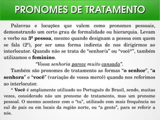 Palavras  e  locuções  que  valem  como  pronomes  pessoais, 
demonstrando um certo grau de formalidade ou hierarquia. Levam 
o verbo na 3ª pessoa, mesmo quando designam a pessoa com quem 
se  fala  (2ª),  por  ser  uma  forma  indireta  de  nos  dirigirmos  ao 
interlocutor. Quando não se trata de “senhor/a” ou “você*”, também 
utilizamos o feminino.
“Vossa senhoria parece muito cansada”.
Também são pronomes de tratamento as formas “o senhor”, “a 
senhora” e “você” (variação de vossa mercê) quando nos referimos 
ao interlocutor.
* Você é amplamente utilizado no Português do Brasil, sendo, muitas 
vezes,  considerado  não  um  pronome  de  tratamento,  mas  um  pronome 
pessoal. O mesmo acontece com o “tu”, utilizado com mais frequência no 
sul do país ou em locais da região norte, ou “a gente”, para se referir a 
nós.
PRONOMES DE TRATAMENTOPRONOMES DE TRATAMENTO
 