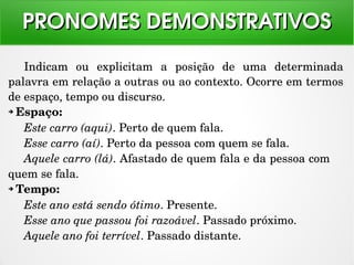 Indicam  ou  explicitam  a  posição  de  uma  determinada 
palavra em relação a outras ou ao contexto. Ocorre em termos 
de espaço, tempo ou discurso.
➔ Espaço:
Este carro (aqui). Perto de quem fala.
Esse carro (aí). Perto da pessoa com quem se fala.
Aquele carro (lá). Afastado de quem fala e da pessoa com 
quem se fala.
➔ Tempo:
Este ano está sendo ótimo. Presente.
Esse ano que passou foi razoável. Passado próximo.
Aquele ano foi terrível. Passado distante.
PRONOMES DEMONSTRATIVOSPRONOMES DEMONSTRATIVOS
 
