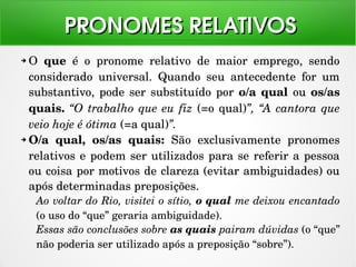 ➔ O  que  é  o  pronome  relativo  de  maior  emprego,  sendo 
considerado  universal.  Quando  seu  antecedente  for  um 
substantivo, pode ser substituído por o/a qual ou os/as 
quais. “O trabalho que eu fiz (=o qual)”, “A cantora que 
veio hoje é ótima (=a qual)”.
➔ O/a  qual,  os/as  quais:  São  exclusivamente  pronomes 
relativos e podem ser utilizados para se referir a pessoa 
ou coisa por motivos de clareza (evitar ambiguidades) ou 
após determinadas preposições.
Ao voltar do Rio, visitei o sítio, o qual me deixou encantado 
(o uso do “que” geraria ambiguidade).
Essas são conclusões sobre as quais pairam dúvidas (o “que” 
não poderia ser utilizado após a preposição “sobre”).
PRONOMES RELATIVOSPRONOMES RELATIVOS
 