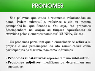 São  palavras  que  estão  diretamente  relacionadas  ao 
nome.  Podem  substituí­lo,  referir­se  a  ele  ou  mesmo 
acompanhá­lo,  qualificando­o.  Ou  seja,  “os  pronomes 
desempenham  na  oração  as  funções  equivalentes  às 
exercidas pelos elementos nominais” (CUNHA, Celso).
Os pronomes permitem que o enunciador se refira a si 
próprio  e  aos  personagens  do  ato  comunicativo  como 
participantes do discurso, não como indivíduos.
● Pronomes substantivos: representam um substantivo.
● Pronomes  adjetivos:  modificam  ou  determinam  um 
sustantivo.
PRONOMESPRONOMES
 
