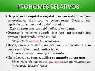 ➔ Os pronomes  cujo(s) e  cuja(s)  não concordam com  seu 
antecedente,  mas  com  o  consequente.  Poderia  ser 
equivalente a do/a qual ou da/as quais.
Este é o livro cuja capa foi melhor desenhada.
➔ Quanto  é  relativo  quando  tem  por  antecedente  um 
pronome indefinido (tanto e tudo).
Ele fez tudo quanto foi necessário.
➔ Onde,  quando  relativo,  sempre  possui  antecedente  e  só 
pode ser usado quando indica lugar.
A casa onde eu morava foi assaltada.
➔ Na indicação de tempo, utiliza­se quando ou em que.
Sinto  falta  da  época  em  que  (quando)  morávamos  no 
interior de Minas Gerais.
PRONOMES RELATIVOSPRONOMES RELATIVOS
 