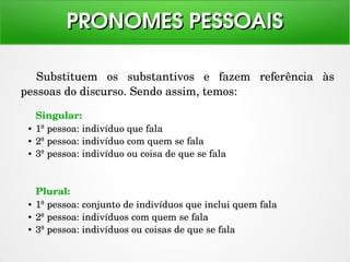 Substituem  os  substantivos  e  fazem  referência  às 
pessoas do discurso. Sendo assim, temos:
PRONOMES PESSOAISPRONOMES PESSOAIS
Singular:
● 1ª pessoa: indivíduo que fala
● 2ª pessoa: indivíduo com quem se fala
● 3ª pessoa: indivíduo ou coisa de que se fala
Plural:
● 1ª pessoa: conjunto de indivíduos que inclui quem fala
● 2ª pessoa: indivíduos com quem se fala
● 3ª pessoa: indivíduos ou coisas de que se fala 
 