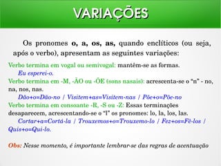 Os  pronomes  o,  a,  os,  as,  quando  enclíticos  (ou  seja, 
após o verbo), apresentam as seguintes variações:
VARIAÇÕESVARIAÇÕES
Verbo termina em vogal ou semivogal: mantêm­se as formas.
Eu esperei­o.
Verbo termina em ­M, ­ÃO ou ­ÕE (sons nasais): acrescenta­se o “n” ­ no, 
na, nos, nas.
Dão+o=Dão­no / Visitem+as=Visitem­nas / Põe+o=Põe­no
Verbo termina em consoante ­R, ­S ou ­Z: Essas terminações 
desaparecem, acrescentando­se o “l” os pronomes: lo, la, los, las.
Cortar+a=Cortá­la / Trouxemos+o=Trouxemo­lo / Fez+os=Fê­los / 
Quis+o=Qui­lo.
Obs: Nesse momento, é importante lembrar­se das regras de acentuação
 