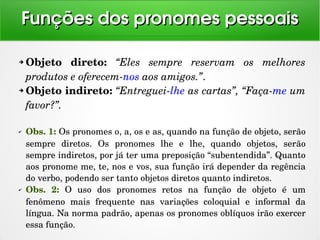 ➔ Objeto  direto:  “Eles  sempre  reservam  os  melhores 
produtos e oferecem­nos aos amigos.”. 
➔ Objeto indireto: “Entreguei­lhe as cartas”, “Faça­me um 
favor?”. 
✔ Obs. 1: Os pronomes o, a, os e as, quando na função de objeto, serão 
sempre  diretos.  Os  pronomes  lhe  e  lhe,  quando  objetos,  serão 
sempre indiretos, por já ter uma preposição “subentendida”. Quanto 
aos pronome me, te, nos e vos, sua função irá depender da regência 
do verbo, podendo ser tanto objetos diretos quanto indiretos.
✔ Obs.  2:  O  uso  dos  pronomes  retos  na  função  de  objeto  é  um 
fenômeno  mais  frequente  nas  variações  coloquial  e  informal  da 
língua. Na norma padrão, apenas os pronomes oblíquos irão exercer 
essa função.
Funções dos pronomes pessoaisFunções dos pronomes pessoais
 