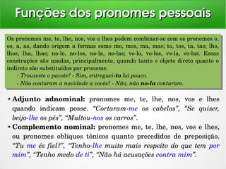 ➔ Adjunto  adnominal:  pronomes  me,  te,  lhe,  nos,  vos  e  lhes 
quando  indicam  posse.  “Cortaram­me  os  cabelos”,  “Se  quiser, 
beijo­lhe os pés”, “Multou­nos os carros”. 
➔ Complemento nominal: pronomes me, te, lhe, nos, vos e lhes, 
ou  pronomes  oblíquos  tônicos  quanto  precedidos  de  preposição. 
“Tu me és fiel?”, “Tenho­lhe muito mais respeito do que tem por 
mim”, “Tenho medo de ti”, “Não há acusações contra mim”.
Funções dos pronomes pessoaisFunções dos pronomes pessoais
Os pronomes me, te, lhe, nos, vos e lhes podem combinar­se com os pronomes o, 
os, a, as, dando origem a formas como mo, mos, ma, mas; to, tos, ta, tas; lho, 
lhos,  lha,  lhas;  no­lo,  no­los,  no­la,  no­las;  vo­lo,  vo­los,  vo­la,  vo­las.  Essas 
construções são usadas, principalmente, quando tanto o objeto direto quanto o 
indireto são substituídos por pronome.
­ Trouxeste o pacote? ­ Sim, entreguei­to há pouco.
­ Não contaram a novidade a vocês? ­ Não, não no­la contaram.
Os pronomes me, te, lhe, nos, vos e lhes podem combinar­se com os pronomes o, 
os, a, as, dando origem a formas como mo, mos, ma, mas; to, tos, ta, tas; lho, 
lhos,  lha,  lhas;  no­lo,  no­los,  no­la,  no­las;  vo­lo,  vo­los,  vo­la,  vo­las.  Essas 
construções são usadas, principalmente, quando tanto o objeto direto quanto o 
indireto são substituídos por pronome.
­ Trouxeste o pacote? ­ Sim, entreguei­to há pouco.
­ Não contaram a novidade a vocês? ­ Não, não no­la contaram.
 