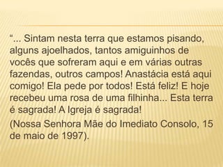 “... Sintam nesta terra que estamos pisando,
alguns ajoelhados, tantos amiguinhos de
vocês que sofreram aqui e em várias outras
fazendas, outros campos! Anastácia está aqui
comigo! Ela pede por todos! Está feliz! E hoje
recebeu uma rosa de uma filhinha... Esta terra
é sagrada! A Igreja é sagrada!
(Nossa Senhora Mãe do Imediato Consolo, 15
de maio de 1997).
 