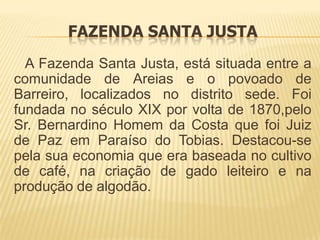 FAZENDA SANTA JUSTA
  A Fazenda Santa Justa, está situada entre a
comunidade de Areias e o povoado de
Barreiro, localizados no distrito sede. Foi
fundada no século XIX por volta de 1870,pelo
Sr. Bernardino Homem da Costa que foi Juiz
de Paz em Paraíso do Tobias. Destacou-se
pela sua economia que era baseada no cultivo
de café, na criação de gado leiteiro e na
produção de algodão.
 