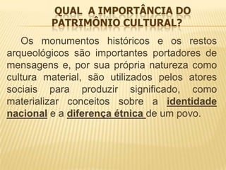 QUAL A IMPORTÂNCIA DO
         PATRIMÔNIO CULTURAL?
   Os monumentos históricos e os restos
arqueológicos são importantes portadores de
mensagens e, por sua própria natureza como
cultura material, são utilizados pelos atores
sociais para produzir significado, como
materializar conceitos sobre a identidade
nacional e a diferença étnica de um povo.
 