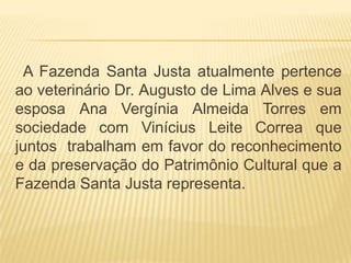 A Fazenda Santa Justa atualmente pertence
ao veterinário Dr. Augusto de Lima Alves e sua
esposa Ana Vergínia Almeida Torres em
sociedade com Vinícius Leite Correa que
juntos trabalham em favor do reconhecimento
e da preservação do Patrimônio Cultural que a
Fazenda Santa Justa representa.
 