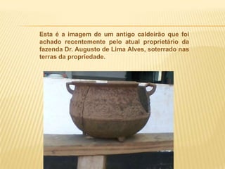 Esta é a imagem de um antigo caldeirão que foi
achado recentemente pelo atual proprietário da
fazenda Dr. Augusto de Lima Alves, soterrado nas
terras da propriedade.
 