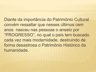 Diante da importância do Patrimônio Cultural
convém ressaltar que nesses últimos cem
anos nasceu nas pessoas o anseio por
“PROGRESSO”, no qual o país tem buscado
cada vez mais modernidade, destruindo de
forma desastrosa o Patrimônio Histórico da
humanidade.
 