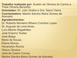 Trabalho realizado por: Suelen de Oliveira do Carmo e
Thais Oliveira Benedito.
Orientador: Dr. Júlio Gralha e Dra. Nanci Vieira.
Coorientadora: Mestre Sandra Maria Gomes de
Azevedo.
Agradecimentos:
Dr. Roberto Monteiro Ribeiro Coimbra Lopes.
Dr. Augusto de Lima Alves.
Luís Alberto Magalhães.
José Erasmo Tostes.
José Belga.
Maria de Souza.
Eliane Afonso.
Hevariston Rocha.
Otávio Oliveira.
José de Castro Correa.
Mestre Sandra Maria Gomes de Azevedo.
 