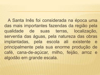 A Santa Inês foi considerada na época uma
das mais importantes fazendas da região pela
qualidade de suas terras, localização,
serventia das águas, pela natureza das obras
implantadas, pela escola ali existente e
principalmente pela sua enorme produção de
café, cana-de-açúcar, milho, feijão, arroz e
algodão em grande escala.
 