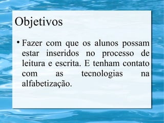 Objetivos
Fazer com que os alunos possam
estar inseridos no processo de
leitura e escrita. E tenham contato
com as tecnologias na
alfabetização.