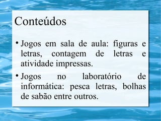 Conteúdos
Jogos em sala de aula: figuras e
letras, contagem de letras e
atividade impressas.
Jogos no laboratório de
informática: pesca letras, bolhas
de sabão entre outros.