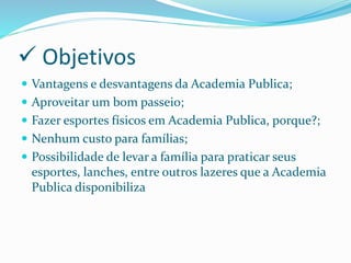  Objetivos
 Vantagens e desvantagens da Academia Publica;
 Aproveitar um bom passeio;
 Fazer esportes físicos em Academia Publica, porque?;
 Nenhum custo para famílias;
 Possibilidade de levar a família para praticar seus
esportes, lanches, entre outros lazeres que a Academia
Publica disponibiliza
 