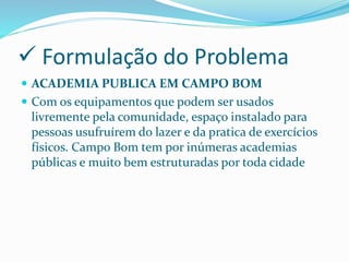  Formulação do Problema
 ACADEMIA PUBLICA EM CAMPO BOM
 Com os equipamentos que podem ser usados
livremente pela comunidade, espaço instalado para
pessoas usufruírem do lazer e da pratica de exercícios
físicos. Campo Bom tem por inúmeras academias
públicas e muito bem estruturadas por toda cidade
 