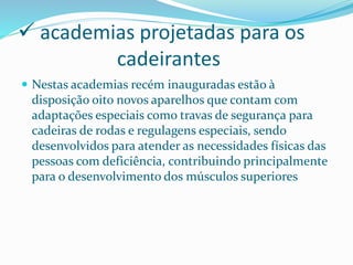  academias projetadas para os
cadeirantes
 Nestas academias recém inauguradas estão à
disposição oito novos aparelhos que contam com
adaptações especiais como travas de segurança para
cadeiras de rodas e regulagens especiais, sendo
desenvolvidos para atender as necessidades físicas das
pessoas com deficiência, contribuindo principalmente
para o desenvolvimento dos músculos superiores
 