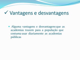  Vantagens e desvantagens
 Alguma vantagens e desvantagens que as
academias trazem para a população que
costuma usar diariamente as academias
públicas
 
