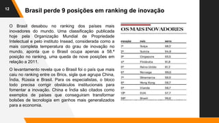 12
Brasil perde 9 posições em ranking de inovação
O Brasil desabou no ranking dos países mais
inovadores do mundo. Uma classificação publicada
hoje pela Organização Mundial de Propriedade
Intelectual e pelo instituto Insead, considerada como a
mais completa temperatura do grau de inovação no
mundo, aponta que o Brasil ocupa apenas a 58.ª
posição no ranking, uma queda de nove posições em
relação a 2011.
O levantamento revela que o Brasil foi o país que mais
caiu no ranking entre os Brics, sigla que agrupa China,
Índia, Rússia e Brasil. Para os especialistas, o bloco
todo precisa corrigir obstáculos institucionais para
fomentar a inovação. China e Índia são citados como
exemplos de países que conseguiram transformar
bolsões de tecnologia em ganhos mais generalizados
para a economia.
 